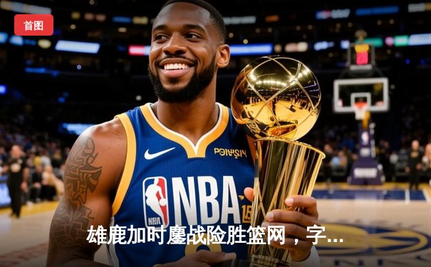 雄鹿加时鏖战险胜篮网，字母哥34+16率队捍卫主场