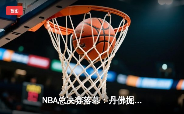 NBA总决赛落幕：丹佛掘金4-1力克迈阿密热火，约基奇斩获FMVP创历史