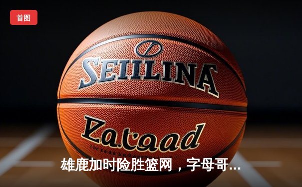 雄鹿加时险胜篮网，字母哥44分14篮板制霸内线，杜兰特空砍32分