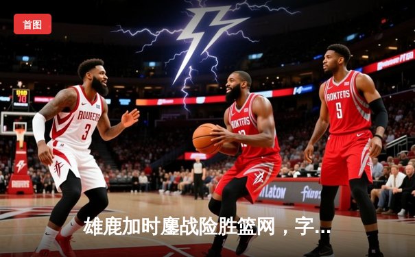 雄鹿加时鏖战险胜篮网，字母哥44分主宰关键时刻