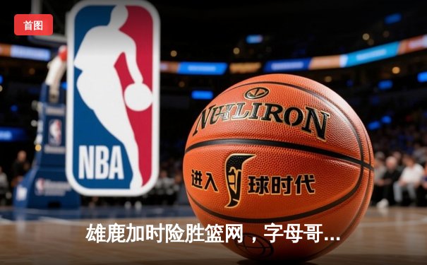 雄鹿加时险胜篮网，字母哥44分14篮板制霸内线，杜兰特空砍39分