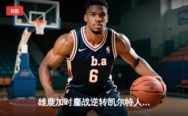 雄鹿加时鏖战逆转凯尔特人，字母哥44分12篮板导演惊天翻盘