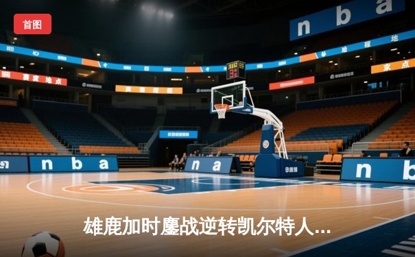 雄鹿加时鏖战逆转凯尔特人，字母哥44分12篮板导演惊天翻盘