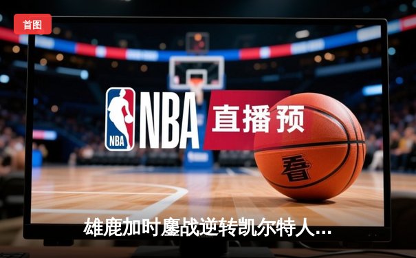 雄鹿加时鏖战逆转凯尔特人，字母哥44分12篮板导演惊天翻盘